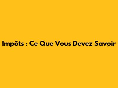 Impôts : Ce Que Vous Devez Savoir