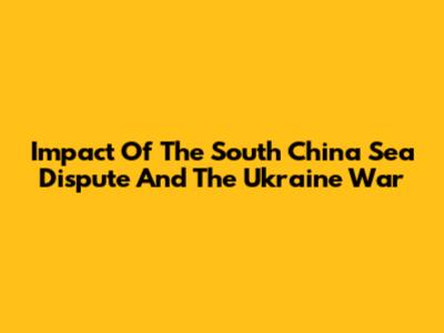 Impact Of The South China Sea Dispute And The Ukraine War