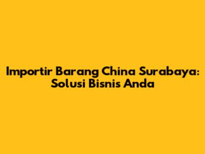 Importir Barang China Surabaya: Solusi Bisnis Anda