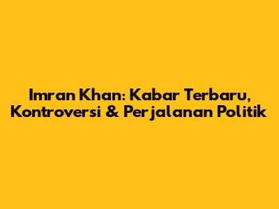 Imran Khan: Kabar Terbaru, Kontroversi & Perjalanan Politik
