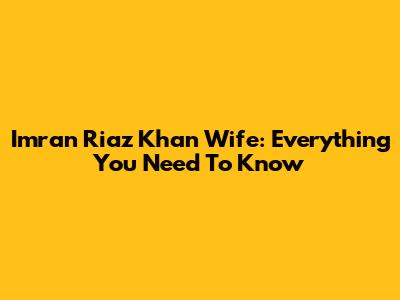 Imran Riaz Khan Wife: Everything You Need To Know