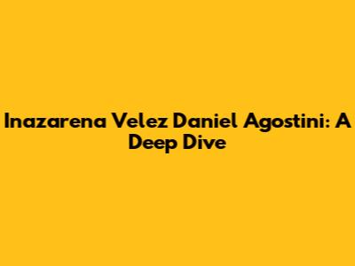 Inazarena Velez Daniel Agostini: A Deep Dive