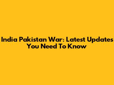 India Pakistan War: Latest Updates You Need To Know