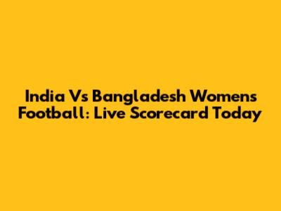 India Vs Bangladesh Women's Football: Live Scorecard Today