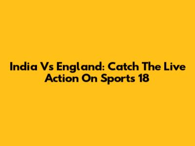 India Vs England: Catch The Live Action On Sports 18