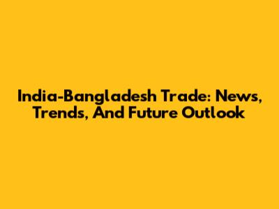 India-Bangladesh Trade: News, Trends, And Future Outlook