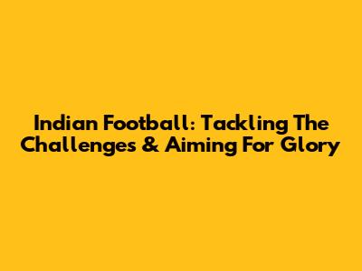 Indian Football: Tackling The Challenges & Aiming For Glory