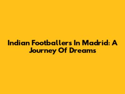 Indian Footballers In Madrid: A Journey Of Dreams