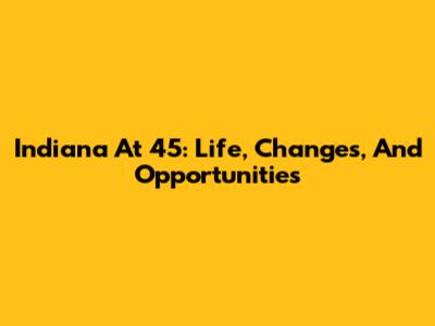 Indiana At 45: Life, Changes, And Opportunities
