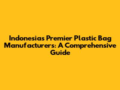 Indonesia's Premier Plastic Bag Manufacturers: A Comprehensive Guide