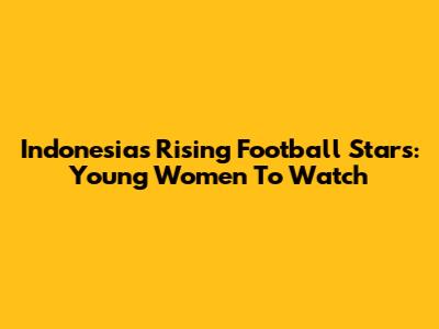 Indonesia's Rising Football Stars: Young Women To Watch
