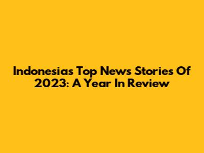 Indonesia's Top News Stories Of 2023: A Year In Review