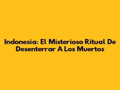 Indonesia: El Misterioso Ritual De Desenterrar A Los Muertos