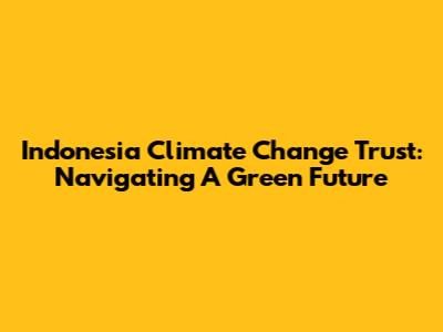 Indonesia Climate Change Trust: Navigating A Green Future