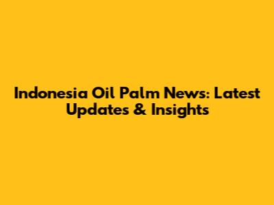 Indonesia Oil Palm News: Latest Updates & Insights