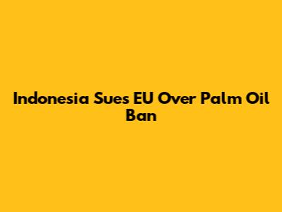 Indonesia Sues EU Over Palm Oil Ban