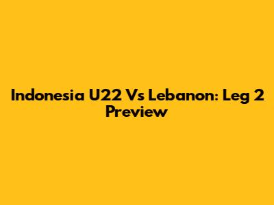 Indonesia U22 Vs Lebanon: Leg 2 Preview