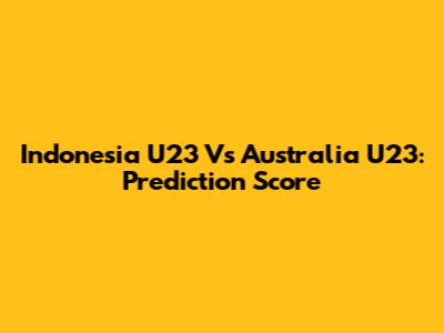 Indonesia U23 Vs Australia U23: Prediction Score