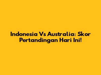 Indonesia Vs Australia: Skor Pertandingan Hari Ini!