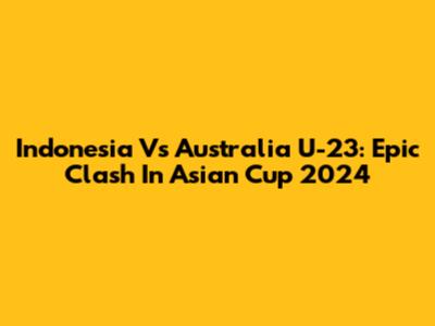Indonesia Vs Australia U-23: Epic Clash In Asian Cup 2024