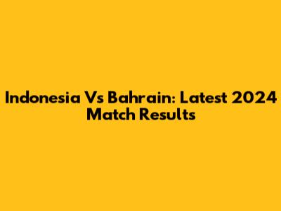 Indonesia Vs Bahrain: Latest 2024 Match Results