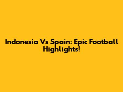 Indonesia Vs Spain: Epic Football Highlights!