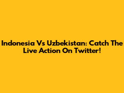 Indonesia Vs Uzbekistan: Catch The Live Action On Twitter!