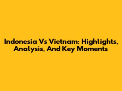 Indonesia Vs Vietnam: Highlights, Analysis, And Key Moments