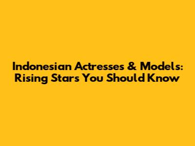 Indonesian Actresses & Models: Rising Stars You Should Know