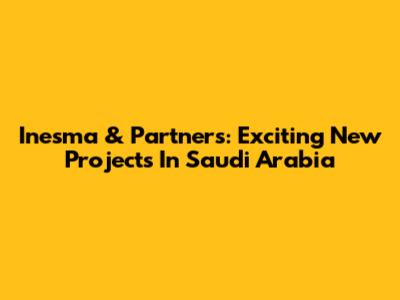 Inesma & Partners: Exciting New Projects In Saudi Arabia