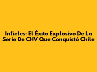 Infieles: El Éxito Explosivo De La Serie De CHV Que Conquistó Chile