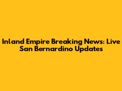 Inland Empire Breaking News: Live San Bernardino Updates