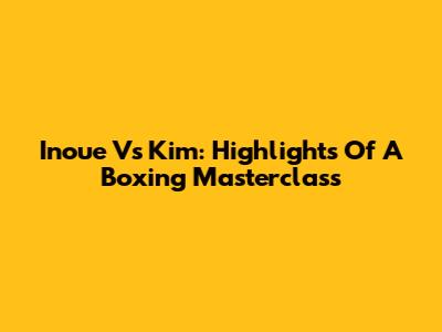 Inoue Vs Kim: Highlights Of A Boxing Masterclass