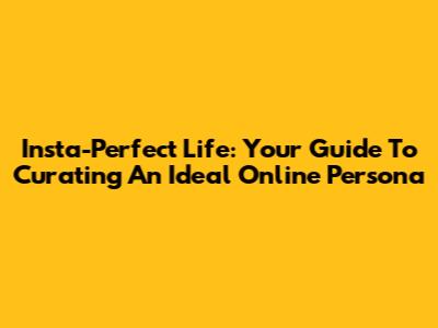 Insta-Perfect Life: Your Guide To Curating An Ideal Online Persona
