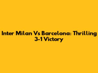 Inter Milan Vs Barcelona: Thrilling 3-1 Victory