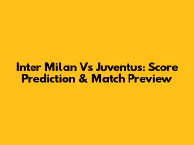 Inter Milan Vs Juventus: Score Prediction & Match Preview