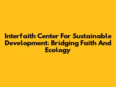 Interfaith Center For Sustainable Development: Bridging Faith And Ecology