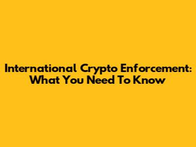 International Crypto Enforcement: What You Need To Know