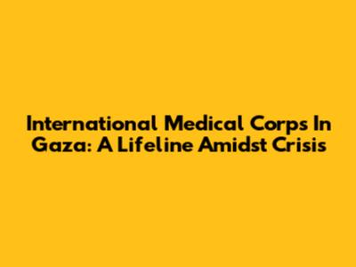 International Medical Corps In Gaza: A Lifeline Amidst Crisis
