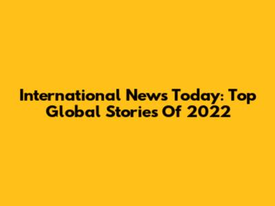 International News Today: Top Global Stories Of 2022