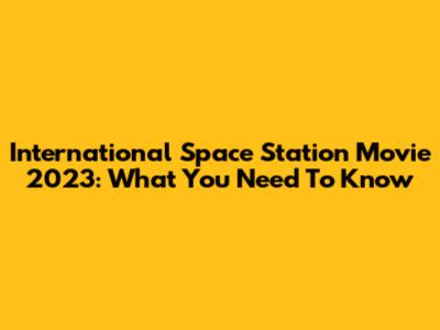 International Space Station Movie 2023: What You Need To Know