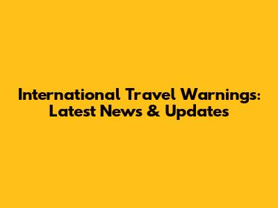 International Travel Warnings: Latest News & Updates