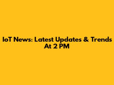 IoT News: Latest Updates & Trends At 2 PM