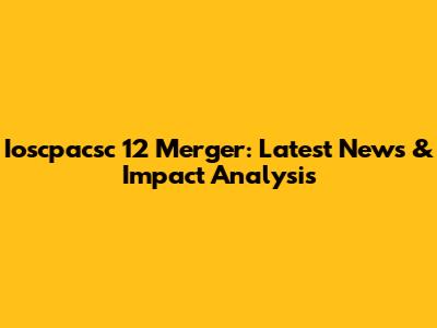 Ioscpacsc 12 Merger: Latest News & Impact Analysis