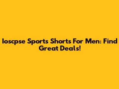 Ioscpse Sports Shorts For Men: Find Great Deals!