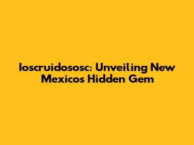 Ioscruidososc: Unveiling New Mexico's Hidden Gem