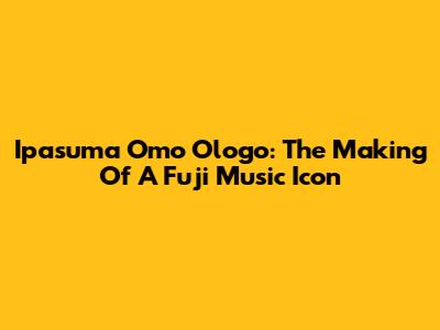 Ipasuma Omo Ologo: The Making Of A Fuji Music Icon