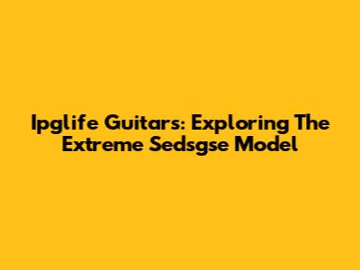 Ipglife Guitars: Exploring The Extreme Sedsgse Model