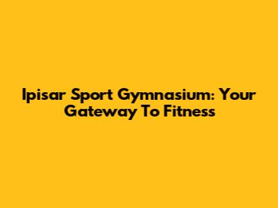 Ipisar Sport Gymnasium: Your Gateway To Fitness
