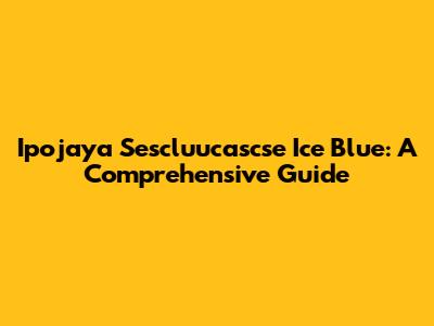 Ipojaya Sescluucascse Ice Blue: A Comprehensive Guide